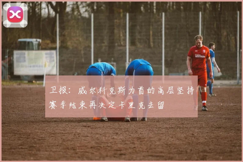 卫报：威尔科克斯为首的高层坚持赛季结束再决定卡里克去留